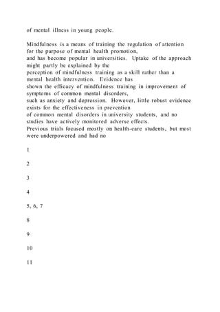 of mental illness in young people.
Mindfulness is a means of training the regulation of attention
for the purpose of mental health promotion,
and has become popular in universities. Uptake of the approach
might partly be explained by the
perception of mindfulness training as a skill rather than a
mental health intervention. Evidence has
shown the efficacy of mindfulness training in improvement of
symptoms of common mental disorders,
such as anxiety and depression. However, little robust evidence
exists for the effectiveness in prevention
of common mental disorders in university students, and no
studies have actively monitored adverse effects.
Previous trials focused mostly on health-care students, but most
were underpowered and had no
1
2
3
4
5, 6, 7
8
9
10
11
 
