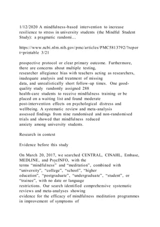 1/12/2020 A mindfulness-based intervention to increase
resilience to stress in university students (the Mindful Student
Study): a pragmatic randomi…
https://www.ncbi.nlm.nih.gov/pmc/articles/PMC5813792/?repor
t=printable 3/21
prospective protocol or clear primary outcome. Furthermore,
there are concerns about multiple testing,
researcher allegiance bias with teachers acting as researchers,
inadequate analysis and treatment of missing
data, and unrealistically short follow-up times. One good-
quality study randomly assigned 288
health-care students to receive mindfulness training or be
placed on a waiting list and found moderate
post-intervention effects on psychological distress and
wellbeing. A systematic review and meta-analysis
assessed findings from nine randomised and non-randomised
trials and showed that mindfulness reduced
anxiety among university students.
Research in context
Evidence before this study
On March 20, 2017, we searched CENTRAL, CINAHL, Embase,
MEDLINE, and PsycINFO, with the
terms “mindfulness” and “meditation”, combined with
“university”, “college”, “school”, “higher
education”, “postgraduate”, “undergraduate”, “student”, or
“trainee”, with no date or language
restrictions. Our search identified comprehensive systematic
reviews and meta-analyses showing
evidence for the efficacy of mindfulness meditation programmes
in improvement of symptoms of
 
