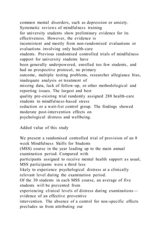 common mental disorders, such as depression or anxiety.
Systematic reviews of mindfulness training
for university students show preliminary evidence for its
effectiveness. However, the evidence is
inconsistent and mostly from non-randomised evaluations or
evaluations involving only health-care
students. Previous randomised controlled trials of mindfulness
support for university students have
been generally underpowered, enrolled too few students, and
had no prospective protocol, no primary
outcome, multiple testing problems, researcher allegiance bias,
inadequate analysis or treatment of
missing data, lack of follow-up, or other methodological and
reporting issues. The largest and best
quality pre-existing trial randomly assigned 288 health-care
students to mindfulness-based stress
reduction or a wait-list control group. The findings showed
moderate post-intervention effects on
psychological distress and wellbeing.
Added value of this study
We present a randomised controlled trial of provision of an 8
week Mindfulness Skills for Students
(MSS) course in the year leading up to the main annual
examination period. Compared with
participants assigned to receive mental health support as usual,
MSS participants were a third less
likely to experience psychological distress at a clinically
relevant level during the examination period.
Of the 30 students in each MSS course, an average of five
students will be prevented from
experiencing clinical levels of distress during examinations—
evidence of an effective preventive
intervention. The absence of a control for non-specific effects
precludes us from attributing our
 