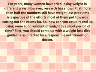For years, many women have tried losing weight in
 different ways. However, research has shown that more
   than half the numbers still have weight loss problems
    irrespective of the efforts most of them put towards
cutting out the excess fat. So, how can you actually end up
 losing some good amount of weight in a short period of
  time? First, you should come up with a weight loss diet
    guideline as directed by a responsible nutritionist or
                            doctor.
 