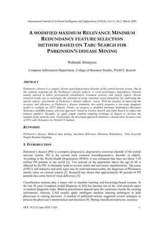 International Journal of Artificial Intelligence and Applications (IJAIA), Vol.11, No.2, March 2020
DOI: 10.5121/ijaia.2020.11201 1
A MODIFIED MAXIMUM RELEVANCE MINIMUM
REDUNDANCY FEATURE SELECTION
METHOD BASED ON TABU SEARCH FOR
PARKINSON’S DISEASE MINING
Waheeda Almayyan
Computer Information Department, Collage of Business Studies, PAAET, Kuwait
ABSTRACT
Parkinson’s disease is a complex chronic neurodegenerative disorder of the central nervous system. One of
the common symptoms for the Parkinson’s disease subjects, is vocal performance degradation. Patients
usually advised to follow personalized rehabilitative treatment sessions with speech experts. Recent
research trends aim to investigate the potential of using sustained vowel phonations for replicating the
speech experts’ assessments of Parkinson’s disease subjects’ voices. With the purpose of improving the
accuracy and efficiency of Parkinson’s disease treatment, this article proposes a two-stage diagnosis
model to evaluate an LSVT dataset. Firstly, we propose a modified minimum Redundancy-Maximum
Relevance (mRMR) feature selection approach, based on Cuckoo Search and Tabu Search to reduce the
features numbers. Secondly, we apply simple random sampling technique to dataset to increase the
samples of the minority class. Promisingly, the developed approach obtained a classification Accuracy rate
of 95% with 24 features by 10-fold CV method.
KEYWORDS
Parkinson’s disease; Medical data mining; maximum Relevance Minimum Redundancy, Tabu Search&
Simple Random Sampling.
1. INTRODUCTION
Parkinson’s disease (PD) is a complex progressive, degenerative universal disorder of the central
nervous system. PD is the second most common neurodegenerative disorder in elderly.
According to the World Health Organization (WHO), it was estimated that there are about 7-10
million PD patients in the world [1]. Two percent of the population above the age of 60 is
affected by the PD. It ultimately leads to several motor and non-motor manifestations. The cause
of PD is still unknown and early signs may be mild and unnoticeable, the diagnoses of PD disease
mainly relies on clinical criteria [2]. Research has shown that approximately 90 percent of PD
patients face some form of vocal deficiency [3].
Classification systems play a major role in machine learning and knowledge-based systems. In
the last 30 years Computer-Aided Diagnosis (CAD) has become one of the vital research topics
in medical diagnostic tasks. Medical practitioners depend upon the experience beside the existing
information, whereas, CAD usually apply intelligent machine learning techniques to help
physicians in making decisions. A number of published articles suggested several strategies to
process the physician’s interpretation and decisions [4]. During classification process, accuracy
 