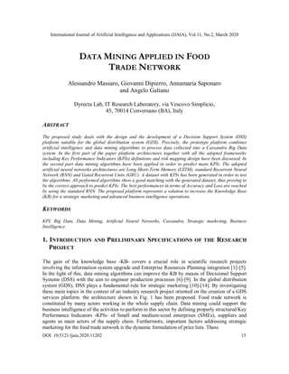 International Journal of Artificial Intelligence and Applications (IJAIA), Vol.11, No.2, March 2020
DOI: 10.5121/ijaia.2020.11202 15
DATA MINING APPLIED IN FOOD
TRADE NETWORK
Alessandro Massaro, Giovanni Dipierro, Annamaria Saponaro
and Angelo Galiano
Dyrecta Lab, IT Research Laboratory, via Vescovo Simplicio,
45, 70014 Conversano (BA), Italy
ABSTRACT
The proposed study deals with the design and the development of a Decision Support System (DSS)
platform suitable for the global distribution system (GDS). Precisely, the prototype platform combines
artificial intelligence and data mining algorithms to process data collected into a Cassandra Big Data
system. In the first part of the paper platform architectures together with all the adopted frameworks
including Key Performance Indicators (KPIs) definitions and risk mapping design have been discussed. In
the second part data mining algorithms have been applied in order to predict main KPIs. The adopted
artificial neural networks architectures are Long Short-Term Memory (LSTM), standard Recurrent Neural
Network (RNN) and Gated Recurrent Units (GRU). A dataset with KPIs has been generated in order to test
the algorithms. All performed algorithms show a good matching with the generated dataset, thus proving to
be the correct approach to predict KPIs. The best performances in terms of Accuracy and Loss are reached
by using the standard RNN. The proposed platform represents a solution to increase the Knowledge Base
(KB) for a strategic marketing and advanced business intelligence operations.
KEYWORDS
KPI, Big Data, Data Mining, Artificial Neural Networks, Cassandra, Strategic marketing, Business
Intelligence.
1. INTRODUCTION AND PRELIMINARY SPECIFICATIONS OF THE RESEARCH
PROJECT
The gain of the knowledge base -KB- covers a crucial role in scientific research projects
involving the information system upgrade and Enterprise Resources Planning integration [1]-[5].
In the light of this, data mining algorithms can improve the KB by means of Decisional Support
Systems (DSS) with the aim to engineer production processes [6]-[9]. In the global distribution
system (GDS), DSS plays a fundamental rule for strategic marketing [10]-[14]. By investigating
these main topics in the context of an industry research project oriented on the creation of a GDS
services platform. the architecture shown in Fig. 1 has been proposed. Food trade network is
constituted by many actors working in the whole supply chain. Data mining could support the
business intelligence of the activities to perform in this sector by defining properly structured Key
Performance Indicators -KPIs- of Small and medium-sized enterprises (SMEs), suppliers and
agents as main actors of the supply chain. Furthermore, important factors addressing strategic
marketing for the food trade network is the dynamic formulation of price lists. These
 