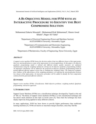 International Journal of Artificial Intelligence and Applications (IJAIA), Vol.11, No.2, March 2020
DOI: 10.5121/ijaia.2020.11204 49
A BI-OBJECTIVE MODEL FOR SVM WITH AN
INTERACTIVE PROCEDURE TO IDENTIFY THE BEST
COMPROMISE SOLUTION
Mohammed Zakaria Moustafa1
, Mohammed Rizk Mohammed2
, Hatem Awad
Khater3
, Hager Ali Yahia2
1
Department of Electrical Engineering (Power and Machines Section)
ALEXANDRIA University, Alexandria, Egypt
2
Department of Communication and Electronics Engineering,
ALEXANDRIA University, Alexandria, Egypt
3
Department of Mechatronics, Faculty of Engineering, Horus University, Egypt
ABSTRACT
A support vector machine (SVM) learns the decision surface from two different classes of the input points,
there are misclassifications in some of the input points in several applications. In this paper a bi-objective
quadratic programming model is utilized and different feature quality measures are optimized
simultaneously using the weighting method for solving our bi-objective quadratic programming problem.
An important contribution will be added for the proposed bi-objective quadratic programming model by
getting different efficient support vectors due to changing the weighting values. The numerical examples,
give evidence of the effectiveness of the weighting parameters on reducing the misclassification between
two classes of the input points. An interactive procedure will be added to identify the best compromise
solution from the generated efficient solutions.
KEYWORDS
Support vector machine (SVMs); Classification; Multi-objective problems; weighting method; Quadratic
programming; interactive approach.
1. INTRODUCTION
Support Vector Machines (SVMs) are a classification technique developed by Vapnik at the end
of ’60s [1]. The theory of support vector machines (SVMs) is a new classification technique and
has drawn much attention on this topic in recent years [5]. Since then the technique has been
deeply improved, being applied in many different contexts.
In many applications, SVM has been shown to provide higher performance than traditional
learning machines [5]. SVMs are known as maximum margin classifiers, since they find the
 