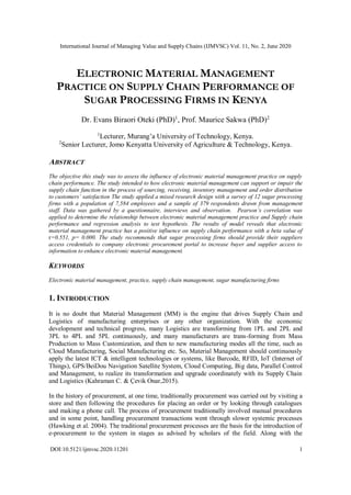 International Journal of Managing Value and Supply Chains (IJMVSC) Vol. 11, No. 2, June 2020
DOI:10.5121/ijmvsc.2020.11201 1
ELECTRONIC MATERIAL MANAGEMENT
PRACTICE ON SUPPLY CHAIN PERFORMANCE OF
SUGAR PROCESSING FIRMS IN KENYA
Dr. Evans Biraori Oteki (PhD)1
, Prof. Maurice Sakwa (PhD)2
1
Lecturer, Murang’a University of Technology, Kenya.
2
Senior Lecturer, Jomo Kenyatta University of Agriculture & Technology, Kenya.
ABSTRACT
The objective this study was to assess the influence of electronic material management practice on supply
chain performance. The study intended to how electronic material management can support or impair the
supply chain function in the process of sourcing, receiving, inventory management and order distribution
to customers’ satisfaction The study applied a mixed research design with a survey of 12 sugar processing
firms with a population of 7,584 employees and a sample of 379 respondents drawn from management
staff. Data was gathered by a questionnaire, interviews and observation. Pearson’s correlation was
applied to determine the relationship between electronic material management practice and Supply chain
performance and regression analysis to test hypothesis. The results of model reveals that electronic
material management practice has a positive influence on supply chain performance with a beta value of
r=0.551, p= 0.000. The study recommends that sugar processing firms should provide their suppliers
access credentials to company electronic procurement portal to increase buyer and supplier access to
information to enhance electronic material management.
KEYWORDS
Electronic material management, practice, supply chain management, sugar manufacturing firms
1. INTRODUCTION
It is no doubt that Material Management (MM) is the engine that drives Supply Chain and
Logistics of manufacturing enterprises or any other organization. With the economic
development and technical progress, many Logistics are transforming from 1PL and 2PL and
3PL to 4PL and 5PL continuously, and many manufacturers are trans-forming from Mass
Production to Mass Customization, and then to new manufacturing modes all the time, such as
Cloud Manufacturing, Social Manufacturing etc. So, Material Management should continuously
apply the latest ICT & intelligent technologies or systems, like Barcode, RFID, IoT (Internet of
Things), GPS/BeiDou Navigation Satellite System, Cloud Computing, Big data, Parallel Control
and Management, to realize its transformation and upgrade coordinately with its Supply Chain
and Logistics (Kahraman C. & Çevik Onar,2015).
In the history of procurement, at one time, traditionally procurement was carried out by visiting a
store and then following the procedures for placing an order or by looking through catalogues
and making a phone call. The process of procurement traditionally involved manual procedures
and in some point, handling procurement transactions went through slower systemic processes
(Hawking et al. 2004). The traditional procurement processes are the basis for the introduction of
e-procurement to the system in stages as advised by scholars of the field. Along with the
 