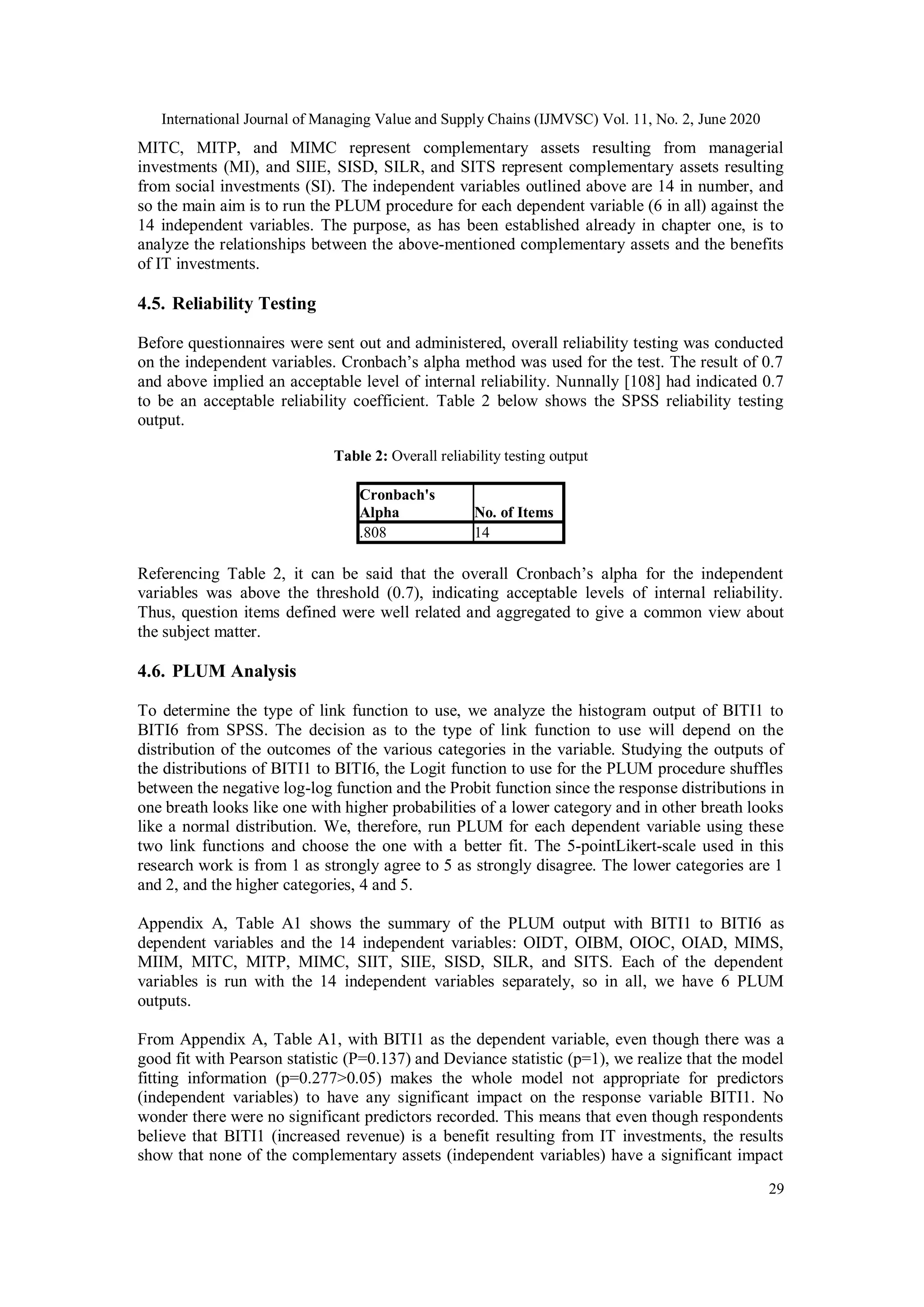 International Journal of Managing Value and Supply Chains (IJMVSC) Vol. 11, No. 2, June 2020
29
MITC, MITP, and MIMC represent complementary assets resulting from managerial
investments (MI), and SIIE, SISD, SILR, and SITS represent complementary assets resulting
from social investments (SI). The independent variables outlined above are 14 in number, and
so the main aim is to run the PLUM procedure for each dependent variable (6 in all) against the
14 independent variables. The purpose, as has been established already in chapter one, is to
analyze the relationships between the above-mentioned complementary assets and the benefits
of IT investments.
4.5. Reliability Testing
Before questionnaires were sent out and administered, overall reliability testing was conducted
on the independent variables. Cronbach’s alpha method was used for the test. The result of 0.7
and above implied an acceptable level of internal reliability. Nunnally [108] had indicated 0.7
to be an acceptable reliability coefficient. Table 2 below shows the SPSS reliability testing
output.
Table 2: Overall reliability testing output
Referencing Table 2, it can be said that the overall Cronbach’s alpha for the independent
variables was above the threshold (0.7), indicating acceptable levels of internal reliability.
Thus, question items defined were well related and aggregated to give a common view about
the subject matter.
4.6. PLUM Analysis
To determine the type of link function to use, we analyze the histogram output of BITI1 to
BITI6 from SPSS. The decision as to the type of link function to use will depend on the
distribution of the outcomes of the various categories in the variable. Studying the outputs of
the distributions of BITI1 to BITI6, the Logit function to use for the PLUM procedure shuffles
between the negative log-log function and the Probit function since the response distributions in
one breath looks like one with higher probabilities of a lower category and in other breath looks
like a normal distribution. We, therefore, run PLUM for each dependent variable using these
two link functions and choose the one with a better fit. The 5-pointLikert-scale used in this
research work is from 1 as strongly agree to 5 as strongly disagree. The lower categories are 1
and 2, and the higher categories, 4 and 5.
Appendix A, Table A1 shows the summary of the PLUM output with BITI1 to BITI6 as
dependent variables and the 14 independent variables: OIDT, OIBM, OIOC, OIAD, MIMS,
MIIM, MITC, MITP, MIMC, SIIT, SIIE, SISD, SILR, and SITS. Each of the dependent
variables is run with the 14 independent variables separately, so in all, we have 6 PLUM
outputs.
From Appendix A, Table A1, with BITI1 as the dependent variable, even though there was a
good fit with Pearson statistic (P=0.137) and Deviance statistic (p=1), we realize that the model
fitting information (p=0.277>0.05) makes the whole model not appropriate for predictors
(independent variables) to have any significant impact on the response variable BITI1. No
wonder there were no significant predictors recorded. This means that even though respondents
believe that BITI1 (increased revenue) is a benefit resulting from IT investments, the results
show that none of the complementary assets (independent variables) have a significant impact
Cronbach's
Alpha No. of Items
.808 14
 
