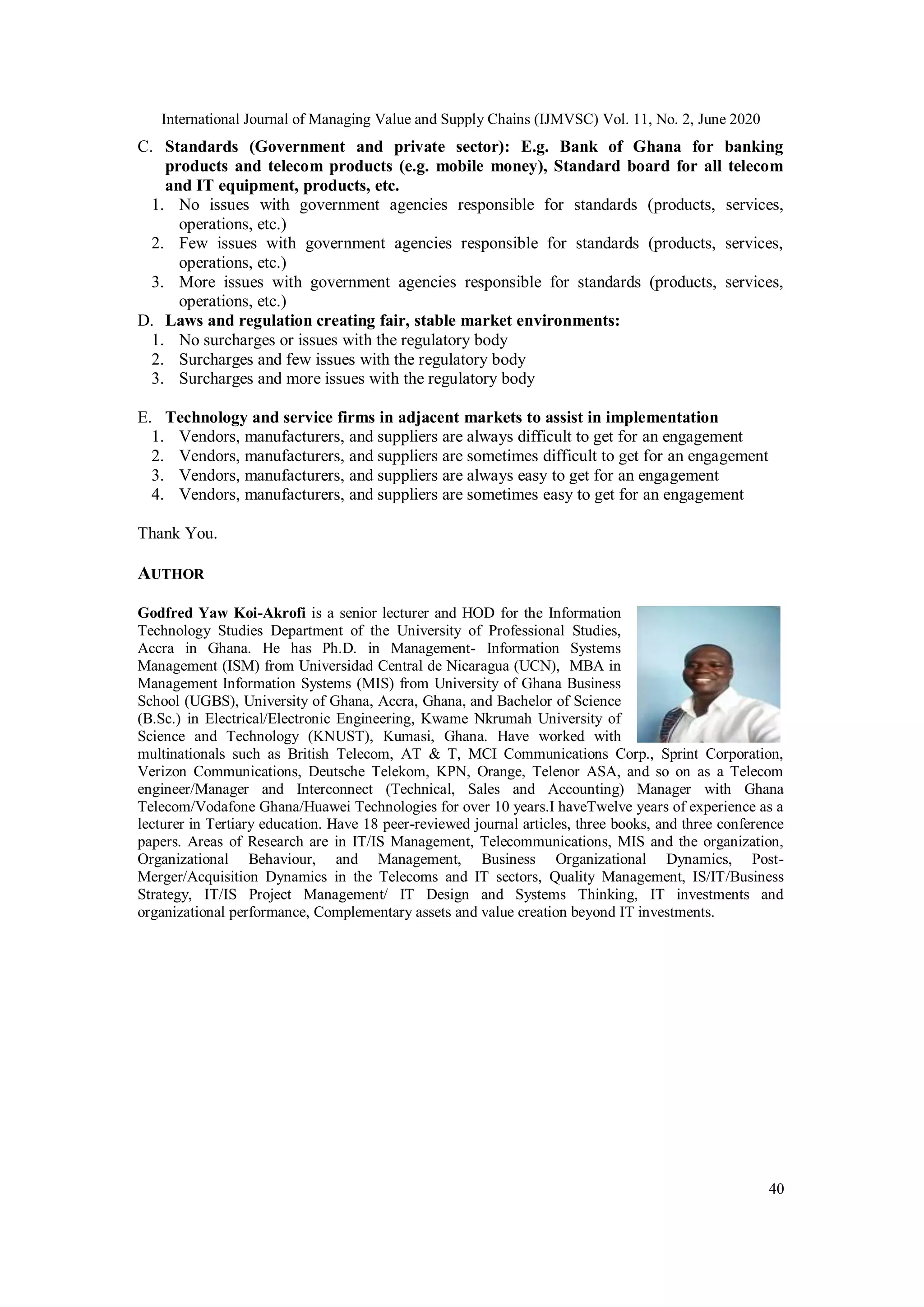 International Journal of Managing Value and Supply Chains (IJMVSC) Vol. 11, No. 2, June 2020
40
C. Standards (Government and private sector): E.g. Bank of Ghana for banking
products and telecom products (e.g. mobile money), Standard board for all telecom
and IT equipment, products, etc.
1. No issues with government agencies responsible for standards (products, services,
operations, etc.)
2. Few issues with government agencies responsible for standards (products, services,
operations, etc.)
3. More issues with government agencies responsible for standards (products, services,
operations, etc.)
D. Laws and regulation creating fair, stable market environments:
1. No surcharges or issues with the regulatory body
2. Surcharges and few issues with the regulatory body
3. Surcharges and more issues with the regulatory body
E. Technology and service firms in adjacent markets to assist in implementation
1. Vendors, manufacturers, and suppliers are always difficult to get for an engagement
2. Vendors, manufacturers, and suppliers are sometimes difficult to get for an engagement
3. Vendors, manufacturers, and suppliers are always easy to get for an engagement
4. Vendors, manufacturers, and suppliers are sometimes easy to get for an engagement
Thank You.
AUTHOR
Godfred Yaw Koi-Akrofi is a senior lecturer and HOD for the Information
Technology Studies Department of the University of Professional Studies,
Accra in Ghana. He has Ph.D. in Management- Information Systems
Management (ISM) from Universidad Central de Nicaragua (UCN), MBA in
Management Information Systems (MIS) from University of Ghana Business
School (UGBS), University of Ghana, Accra, Ghana, and Bachelor of Science
(B.Sc.) in Electrical/Electronic Engineering, Kwame Nkrumah University of
Science and Technology (KNUST), Kumasi, Ghana. Have worked with
multinationals such as British Telecom, AT & T, MCI Communications Corp., Sprint Corporation,
Verizon Communications, Deutsche Telekom, KPN, Orange, Telenor ASA, and so on as a Telecom
engineer/Manager and Interconnect (Technical, Sales and Accounting) Manager with Ghana
Telecom/Vodafone Ghana/Huawei Technologies for over 10 years.I haveTwelve years of experience as a
lecturer in Tertiary education. Have 18 peer-reviewed journal articles, three books, and three conference
papers. Areas of Research are in IT/IS Management, Telecommunications, MIS and the organization,
Organizational Behaviour, and Management, Business Organizational Dynamics, Post-
Merger/Acquisition Dynamics in the Telecoms and IT sectors, Quality Management, IS/IT/Business
Strategy, IT/IS Project Management/ IT Design and Systems Thinking, IT investments and
organizational performance, Complementary assets and value creation beyond IT investments.
 
