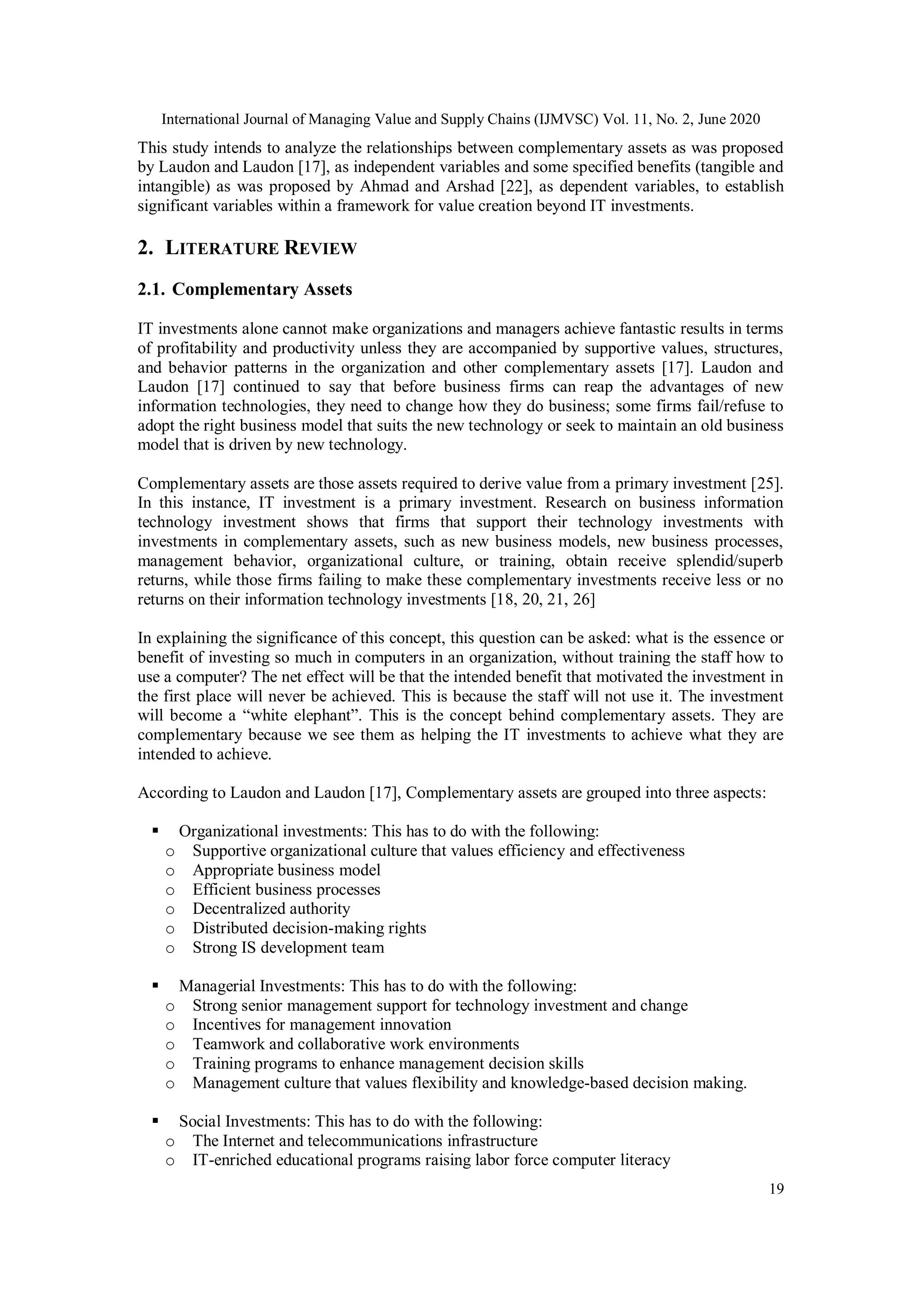 International Journal of Managing Value and Supply Chains (IJMVSC) Vol. 11, No. 2, June 2020
19
This study intends to analyze the relationships between complementary assets as was proposed
by Laudon and Laudon [17], as independent variables and some specified benefits (tangible and
intangible) as was proposed by Ahmad and Arshad [22], as dependent variables, to establish
significant variables within a framework for value creation beyond IT investments.
2. LITERATURE REVIEW
2.1. Complementary Assets
IT investments alone cannot make organizations and managers achieve fantastic results in terms
of profitability and productivity unless they are accompanied by supportive values, structures,
and behavior patterns in the organization and other complementary assets [17]. Laudon and
Laudon [17] continued to say that before business firms can reap the advantages of new
information technologies, they need to change how they do business; some firms fail/refuse to
adopt the right business model that suits the new technology or seek to maintain an old business
model that is driven by new technology.
Complementary assets are those assets required to derive value from a primary investment [25].
In this instance, IT investment is a primary investment. Research on business information
technology investment shows that firms that support their technology investments with
investments in complementary assets, such as new business models, new business processes,
management behavior, organizational culture, or training, obtain receive splendid/superb
returns, while those firms failing to make these complementary investments receive less or no
returns on their information technology investments [18, 20, 21, 26]
In explaining the significance of this concept, this question can be asked: what is the essence or
benefit of investing so much in computers in an organization, without training the staff how to
use a computer? The net effect will be that the intended benefit that motivated the investment in
the first place will never be achieved. This is because the staff will not use it. The investment
will become a “white elephant”. This is the concept behind complementary assets. They are
complementary because we see them as helping the IT investments to achieve what they are
intended to achieve.
According to Laudon and Laudon [17], Complementary assets are grouped into three aspects:
 Organizational investments: This has to do with the following:
o Supportive organizational culture that values efficiency and effectiveness
o Appropriate business model
o Efficient business processes
o Decentralized authority
o Distributed decision-making rights
o Strong IS development team
 Managerial Investments: This has to do with the following:
o Strong senior management support for technology investment and change
o Incentives for management innovation
o Teamwork and collaborative work environments
o Training programs to enhance management decision skills
o Management culture that values flexibility and knowledge-based decision making.
 Social Investments: This has to do with the following:
o The Internet and telecommunications infrastructure
o IT-enriched educational programs raising labor force computer literacy
 