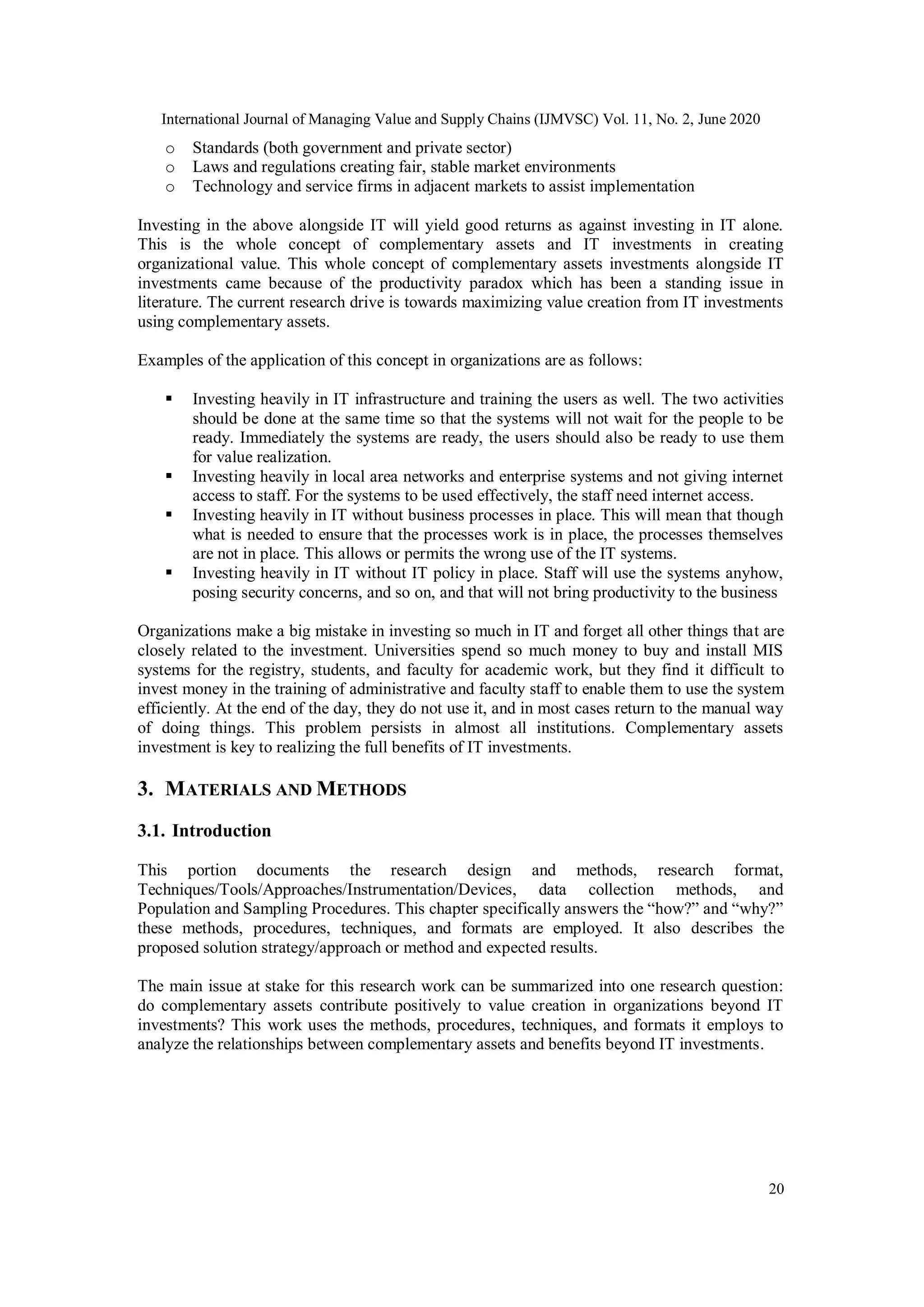 International Journal of Managing Value and Supply Chains (IJMVSC) Vol. 11, No. 2, June 2020
20
o Standards (both government and private sector)
o Laws and regulations creating fair, stable market environments
o Technology and service firms in adjacent markets to assist implementation
Investing in the above alongside IT will yield good returns as against investing in IT alone.
This is the whole concept of complementary assets and IT investments in creating
organizational value. This whole concept of complementary assets investments alongside IT
investments came because of the productivity paradox which has been a standing issue in
literature. The current research drive is towards maximizing value creation from IT investments
using complementary assets.
Examples of the application of this concept in organizations are as follows:
 Investing heavily in IT infrastructure and training the users as well. The two activities
should be done at the same time so that the systems will not wait for the people to be
ready. Immediately the systems are ready, the users should also be ready to use them
for value realization.
 Investing heavily in local area networks and enterprise systems and not giving internet
access to staff. For the systems to be used effectively, the staff need internet access.
 Investing heavily in IT without business processes in place. This will mean that though
what is needed to ensure that the processes work is in place, the processes themselves
are not in place. This allows or permits the wrong use of the IT systems.
 Investing heavily in IT without IT policy in place. Staff will use the systems anyhow,
posing security concerns, and so on, and that will not bring productivity to the business
Organizations make a big mistake in investing so much in IT and forget all other things that are
closely related to the investment. Universities spend so much money to buy and install MIS
systems for the registry, students, and faculty for academic work, but they find it difficult to
invest money in the training of administrative and faculty staff to enable them to use the system
efficiently. At the end of the day, they do not use it, and in most cases return to the manual way
of doing things. This problem persists in almost all institutions. Complementary assets
investment is key to realizing the full benefits of IT investments.
3. MATERIALS AND METHODS
3.1. Introduction
This portion documents the research design and methods, research format,
Techniques/Tools/Approaches/Instrumentation/Devices, data collection methods, and
Population and Sampling Procedures. This chapter specifically answers the “how?” and “why?”
these methods, procedures, techniques, and formats are employed. It also describes the
proposed solution strategy/approach or method and expected results.
The main issue at stake for this research work can be summarized into one research question:
do complementary assets contribute positively to value creation in organizations beyond IT
investments? This work uses the methods, procedures, techniques, and formats it employs to
analyze the relationships between complementary assets and benefits beyond IT investments.
 