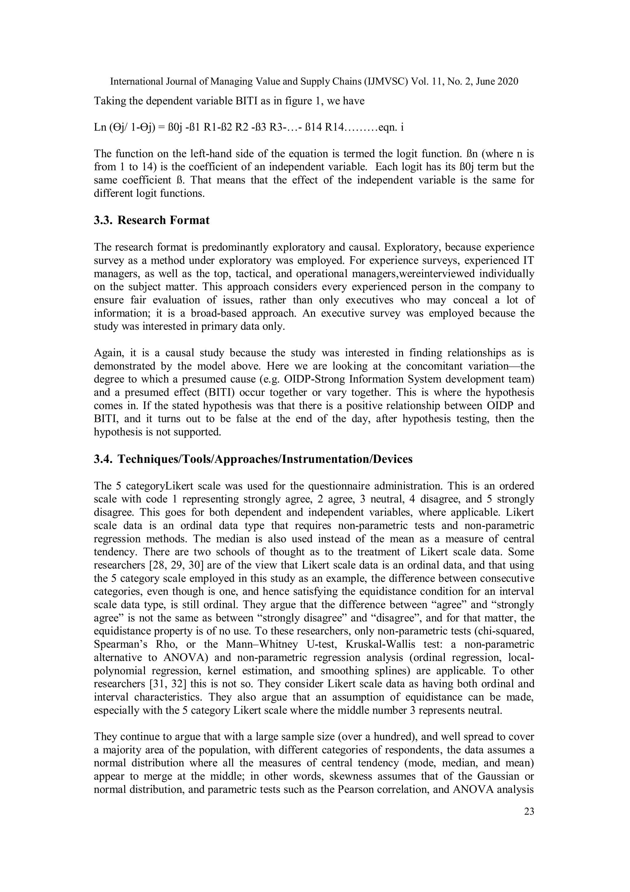 International Journal of Managing Value and Supply Chains (IJMVSC) Vol. 11, No. 2, June 2020
23
Taking the dependent variable BITI as in figure 1, we have
Ln (ϴj/ 1-ϴj) = ß0j -ß1 R1-ß2 R2 -ß3 R3-…- ß14 R14………eqn. i
The function on the left-hand side of the equation is termed the logit function. ßn (where n is
from 1 to 14) is the coefficient of an independent variable. Each logit has its ß0j term but the
same coefficient ß. That means that the effect of the independent variable is the same for
different logit functions.
3.3. Research Format
The research format is predominantly exploratory and causal. Exploratory, because experience
survey as a method under exploratory was employed. For experience surveys, experienced IT
managers, as well as the top, tactical, and operational managers,wereinterviewed individually
on the subject matter. This approach considers every experienced person in the company to
ensure fair evaluation of issues, rather than only executives who may conceal a lot of
information; it is a broad-based approach. An executive survey was employed because the
study was interested in primary data only.
Again, it is a causal study because the study was interested in finding relationships as is
demonstrated by the model above. Here we are looking at the concomitant variation—the
degree to which a presumed cause (e.g. OIDP-Strong Information System development team)
and a presumed effect (BITI) occur together or vary together. This is where the hypothesis
comes in. If the stated hypothesis was that there is a positive relationship between OIDP and
BITI, and it turns out to be false at the end of the day, after hypothesis testing, then the
hypothesis is not supported.
3.4. Techniques/Tools/Approaches/Instrumentation/Devices
The 5 categoryLikert scale was used for the questionnaire administration. This is an ordered
scale with code 1 representing strongly agree, 2 agree, 3 neutral, 4 disagree, and 5 strongly
disagree. This goes for both dependent and independent variables, where applicable. Likert
scale data is an ordinal data type that requires non-parametric tests and non-parametric
regression methods. The median is also used instead of the mean as a measure of central
tendency. There are two schools of thought as to the treatment of Likert scale data. Some
researchers [28, 29, 30] are of the view that Likert scale data is an ordinal data, and that using
the 5 category scale employed in this study as an example, the difference between consecutive
categories, even though is one, and hence satisfying the equidistance condition for an interval
scale data type, is still ordinal. They argue that the difference between “agree” and “strongly
agree” is not the same as between “strongly disagree” and “disagree”, and for that matter, the
equidistance property is of no use. To these researchers, only non-parametric tests (chi-squared,
Spearman’s Rho, or the Mann–Whitney U-test, Kruskal-Wallis test: a non-parametric
alternative to ANOVA) and non-parametric regression analysis (ordinal regression, local-
polynomial regression, kernel estimation, and smoothing splines) are applicable. To other
researchers [31, 32] this is not so. They consider Likert scale data as having both ordinal and
interval characteristics. They also argue that an assumption of equidistance can be made,
especially with the 5 category Likert scale where the middle number 3 represents neutral.
They continue to argue that with a large sample size (over a hundred), and well spread to cover
a majority area of the population, with different categories of respondents, the data assumes a
normal distribution where all the measures of central tendency (mode, median, and mean)
appear to merge at the middle; in other words, skewness assumes that of the Gaussian or
normal distribution, and parametric tests such as the Pearson correlation, and ANOVA analysis
 