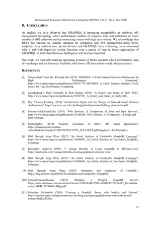 International Journal on Web Service Computing (IJWSC), Vol.11, No.2, June 2020
15
8. CONCLUSION
As studied, we have observed that GRAPHQL is increasing acceptability as preferred API
management technology where performance metrics of response time and utilization of lesser
number of API endpoints are key measuring criteria with high data volume. We acknowledge that
REST has become an industry standard for companies and API management using REST
endpoints have matured over period of time and GRAPHQL have a learning curve associated
with it and with improved tooling functions over a period of time in future applications of
GRAPHQL in fields like Business Intelligence will increase manifold.
Our work, we trust will motivate upcoming avenues of future research where performance, data
driven design and performance flexibility with lesser API interaction would take precedence.
REFERENCES
[1] MoussaTaifi, Yuan Shi. &YasinCelik (2015) “JENERGY: A Fault Tolerant Stateless Architecture for
High Performance Computing”,
https://www.researchgate.net/publication/303837779_JENERGY_A_Fault_Tolerant_Stateless_Archit
ecture_for_Hig_Performance_Computing
[2] JacekKopecký, Paul Fremantle & Rich Boakes (2014) “A history and future of Web APIs”,
https://www.researchgate.net/publication/274527941_A_history_and_future_of_Web_APIs
[3] Roy Thomas Fielding (2014) “Architectural Styles and the Design of Network-based Software
Architectures”, https://www.ics.uci.edu/~fielding/pubs/dissertation/fielding_dissertation.pdf.
[4] FestimHalili&YasinCelik (2018) “Web Services: A Comparison of Soap and Rest Services”,
https://www.researchgate.net/publication/323456206_Web_Services_A_Comparison_of_Soap_and_
Rest_Services.
[5] NishuPrasher (2018) “Security Assurance of REST API based applications”,
https://ntnuopen.ntnu.no/ntnu-
xmlui/bitstream/handle/11250/2502569/19973_FULLTEXT.pdf?sequence=1&isAllowed=y.
[6] Olaf Hartig& Jorge Pérez (2017) “An Initial Analysis of Facebook's GraphQL Language”,
https://www.researchgate.net/publication/316686431_An_Initial_Analysis_of_Facebook's_GraphQL_
Language.
[7] Kristopher sandoval (2018) “7 Unique Benefits of Using GraphQL in Microservices”,
https://nordicapis.com/7-unique-benefits-of-using-graphql-in-microservices/
[8] Olaf Hartig& Jorge Pérez (2017) “An Initial Analysis of Facebook's GraphQL Language”,
https://www.researchgate.net/publication/316686431_An_Initial_Analysis_of_Facebook's_GraphQL_
Language.
[9] Olaf Hartig& Jorge Pérez (2018) “Semantics and complexity of GraphQL”,
https://blog.acolyer.org/2018/05/21/semantics-and-complexity-of-graphql/
[10] JobineshPurushothaman (2018) “Building a Polyglot GraphQL Server”,
https://static.rainfocus.com/oracle/oow18/sess/1526618246355001wDNO/PF/DEV6113_Purushotha
man_15404417239460019Dyp.pdf.
[11] Sebastian Eschweiler (2018) “Creating a GraphQL Server with Node.js and Express”,
https://medium.com/codingthesmartway-com-blog/creating-a-graphql-server-with-node-js-and-
express-f6dddc5320e1
 