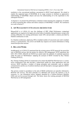International Journal on Web Service Computing (IJWSC), Vol.11, No.2, June 2020
2
resolution to the conventional problems encountered in REST based approach. We aimed to
explain the supported types of GRAPHQL & its usage scenarios to facilitate an appreciative
understanding of GRAPHQL objects and ease the understanding of to the experiment in the
subsequent Section 5.
In Section 6, we present the performance evaluation results factoring the complexity of number
of API & increasing data volume and relative analysis of GRAPHQL Vs REST. We summarize
our work in Section 7.
2. API MANAGEMENT IN STATELESS ARCHITECTURE
MoussaTaifi et al (2016) [1] says the challenge of HPC (High Performance computing)
applications are required to be improved on the fronts of reliability and performance owing to the
existing difficulties for existing performance tuned APIs and provided a solution provided by
Stateless architecture at scale.
In a Stateless architecture, deploying APIs to multiple number of concurrent users and to multiple
servers is a good practice. Any server can handle any request as no session information is being
stored from previous sessions.
3. RELATED WORK
JacekKopecký et al (2016) [2] mentioned that the existing misuse HTTP protocols has paved the
way to RESTful services into the picture for effective API management. HTTP operations like
GET, PUT, POST, DELETE & PATCH are united under the umbrella of combined operations
under the name of “RESTfulness” adopting the acronym of REST invented by Roy Thomas
Fielding (2010) [3].
Roy Thomas Fielding (2010) [3] mentioned in his article that RESTful Web Services is a client-
server architectural style that provides a behavioural model for client applications and web
services. REST describes a number of design principles and constraints, such as stateless
communication and the use of uniform interfaces and self-descriptive messages applied in REST-
based services.
The services created in accordance to the style of REST architecture are typically referenced a
RESTful web services. The basic principle of a RESTful web service the exposure a set of
resources, i.e., any information source, uniquely identified by a Uniform Resource Identifier
(URI) and can be accessed through web. The below shows the working principle of RESTful
Web Service in API management.
 