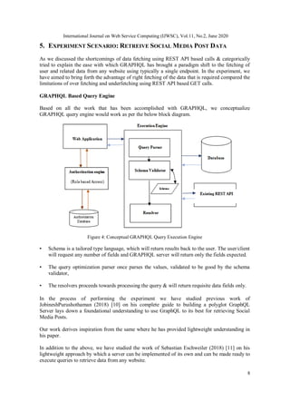 International Journal on Web Service Computing (IJWSC), Vol.11, No.2, June 2020
8
5. EXPERIMENT SCENARIO: RETREIVE SOCIAL MEDIA POST DATA
As we discussed the shortcomings of data fetching using REST API based calls & categorically
tried to explain the ease with which GRAPHQL has brought a paradigm shift to the fetching of
user and related data from any website using typically a single endpoint. In the experiment, we
have aimed to bring forth the advantage of right fetching of the data that is required compared the
limitations of over fetching and underfetching using REST API based GET calls.
GRAPHQL Based Query Engine
Based on all the work that has been accomplished with GRAPHQL, we conceptualize
GRAPHQL query engine would work as per the below block diagram.
Figure 4: Conceptual GRAPHQL Query Execution Engine
• Schema is a tailored type language, which will return results back to the user. The user/client
will request any number of fields and GRAPHQL server will return only the fields expected.
• The query optimization parser once parses the values, validated to be good by the schema
validator,
• The resolvers proceeds towards processing the query & will return requisite data fields only.
In the process of performing the experiment we have studied previous work of
JobineshPurushothaman (2018) [10] on his complete guide to building a polyglot GraphQL
Server lays down a foundational understanding to use GraphQL to its best for retrieving Social
Media Posts.
Our work derives inspiration from the same where he has provided lightweight understanding in
his paper.
In addition to the above, we have studied the work of Sebastian Eschweiler (2018) [11] on his
lightweight approach by which a server can be implemented of its own and can be made ready to
execute queries to retrieve data from any website.
 