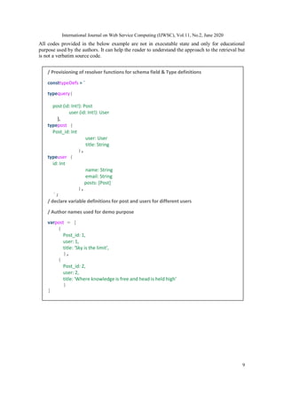 International Journal on Web Service Computing (IJWSC), Vol.11, No.2, June 2020
9
All codes provided in the below example are not in executable state and only for educational
purpose used by the authors. It can help the reader to understand the approach to the retrieval but
is not a verbatim source code.
/ Provisioning of resolver functions for schema field & Type definitions
consttypeDefs = `
typequery{
post (id: Int!): Post
user (id: Int!): User
},
typepost {
Post_id: Int
user: User
title: String
},
typeuser {
id: Int
name: String
email: String
posts: [Post]
},
`;
/ declare variable definitions for post and users for different users
/ Author names used for demo purpose
varpost = [
{
Post_id: 1,
user: 1,
title: ‘Sky is the limit’,
},
{
Post_id: 2,
user: 2,
title: 'Where knowledge is free and head is held high’
}
]
 