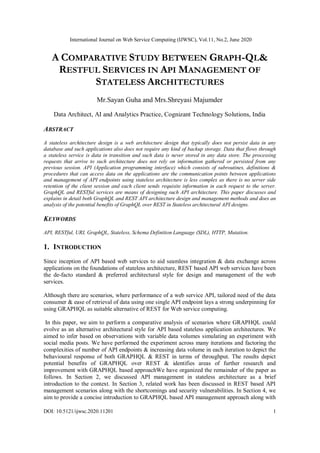 International Journal on Web Service Computing (IJWSC), Vol.11, No.2, June 2020
DOI: 10.5121/ijwsc.2020.11201 1
A COMPARATIVE STUDY BETWEEN GRAPH-QL&
RESTFUL SERVICES IN API MANAGEMENT OF
STATELESS ARCHITECTURES
Mr.Sayan Guha and Mrs.Shreyasi Majumder
Data Architect, AI and Analytics Practice, Cognizant Technology Solutions, India
ABSTRACT
A stateless architecture design is a web architecture design that typically does not persist data in any
database and such applications also does not require any kind of backup storage. Data that flows through
a stateless service is data in transition and such data is never stored in any data store. The processing
requests that arrive to such architecture does not rely on information gathered or persisted from any
previous session. API (Application programming interface) which consists of subroutines, definitions &
procedures that can access data on the applications are the communication points between applications
and management of API endpoints using stateless architecture is less complex as there is no server side
retention of the client session and each client sends requisite information in each request to the server.
GraphQL and RESTful services are means of designing such API architecture. This paper discusses and
explains in detail both GraphQL and REST API architecture design and management methods and does an
analysis of the potential benefits of GraphQL over REST in Stateless architectural API designs.
KEYWORDS
API, RESTful, URI, GraphQL, Stateless, Schema Definition Language (SDL), HTTP, Mutation.
1. INTRODUCTION
Since inception of API based web services to aid seamless integration & data exchange across
applications on the foundations of stateless architecture, REST based API web services have been
the de-facto standard & preferred architectural style for design and management of the web
services.
Although there are scenarios, where performance of a web service API, tailored need of the data
consumer & ease of retrieval of data using one single API endpoint lays a strong underpinning for
using GRAPHQL as suitable alternative of REST for Web service computing.
In this paper, we aim to perform a comparative analysis of scenarios where GRAPHQL could
evolve as an alternative architectural style for API based stateless application architectures. We
aimed to infer based on observations with variable data volumes simulating an experiment with
social media posts. We have performed the experiment across many iterations and factoring the
complexities of number of API endpoints & increasing data volume in each iteration to depict the
behavioural response of both GRAPHQL & REST in terms of throughput. The results depict
potential benefits of GRAPHQL over REST & identifies areas of further research and
improvement with GRAPHQL based approachWe have organized the remainder of the paper as
follows. In Section 2, we discussed API management in stateless architecture as a brief
introduction to the context. In Section 3, related work has been discussed in REST based API
management scenarios along with the shortcomings and security vulnerabilities. In Section 4, we
aim to provide a concise introduction to GRAPHQL based API management approach along with
 