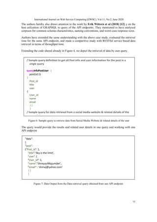 International Journal on Web Service Computing (IJWSC), Vol.11, No.2, June 2020
11
The authors hereby also draws attention to the work by Erik Wittern et al (2018) [12] y on the
best utilization of GRAPHQL to query of the API endpoints. They mentioned to have analysed
corpuses for common schema characteristics, naming conventions, and worst-case response sizes.
Authors have extended the same understanding with the above case study, evaluated the retrieval
time for the same API endpoint, and made a comparitive study with RESTful service based data
retrieval in terms of throughput time.
Extending the code shared already in Figure 4, we depict the retrieval of data by user query.
Figure 6: Sample query to retrieve data from Social Media Website & related details of the user
The query would provide the results and related user details in one query and working with one
API endpoint
Figure 7: Data Output from the Data retrieval query obtained from one API endpoint
/ Sample query definition to get all Post info and user information for the post in a
single query
queryInfoPostUser {
post(id:1)
{
Post_id
title
user
{
User_id
name
email
}}
}
/ Sample query for data retrieval from a social media website & related details of the
user of the post
"data":
{
“post":
{"Post_id": 1,
"title":‘Sky is the limit’,
"user": {
"User_id": 1,
"name":'ShreyasiMajumder’,
"email":'shmaj@yahoo.com’
}}
}
 