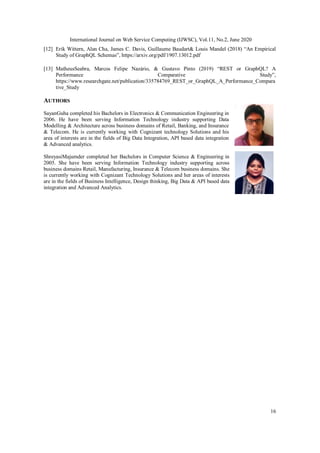 International Journal on Web Service Computing (IJWSC), Vol.11, No.2, June 2020
16
[12] Erik Wittern, Alan Cha, James C. Davis, Guillaume Baudart& Louis Mandel (2018) “An Empirical
Study of GraphQL Schemas”, https://arxiv.org/pdf/1907.13012.pdf
[13] MatheusSeabra, Marcos Felipe Nazário, & Gustavo Pinto (2019) “REST or GraphQL? A
Performance Comparative Study”,
https://www.researchgate.net/publication/335784769_REST_or_GraphQL_A_Performance_Compara
tive_Study
AUTHORS
SayanGuha completed his Bachelors in Electronics & Communication Engineering in
2006. He have been serving Information Technology industry supporting Data
Modelling & Architecture across business domains of Retail, Banking, and Insurance
& Telecom. He is currently working with Cognizant technology Solutions and his
area of interests are in the fields of Big Data Integration, API based data integration
& Advanced analytics.
ShreyasiMajumder completed her Bachelors in Computer Science & Engineering in
2005. She have been serving Information Technology industry supporting across
business domains Retail, Manufacturing, Insurance & Telecom business domains. She
is currently working with Cognizant Technology Solutions and her areas of interests
are in the fields of Business Intelligence, Design thinking, Big Data & API based data
integration and Advanced Analytics.
 