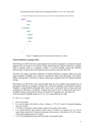 International Journal on Web Service Computing (IJWSC), Vol.11, No.2, June 2020
6
Figure 3: GraphQL query to fetch students all classes in a school
Schema Definition Language (SDL)
Olaf Hartig et al (2019) [8] in his research paper has focussed on repurpose of schemas for graph
databases that are based on the Property Graph model based the Schema Definition Language
(SDL), originally meant as a language to define a so-called GraphQL schema that specifies
different types of objects that can be queried when accessing a particular Web API.
Therefore, the authors rearticulate definition of Schema Definition Language (SDL) from data
usage standpoint -GraphQL uses a schema to articulate the shape of the data graph. This schema
defines and describes a hierarchy of objects called types, populated from the backend database
storage.
Olaf Hartig et al (2018) [9] in his morning paper blog have put together many perspectives of
quantitative definition of GraphQL schemas. One of the most popularly used definition explains
GraphQL as edge-labelled multigraph where each node is associated with an object type and
comprising of dictionary of properties. Property keys derives their as field names from set F.
GraphQL schemas constructed over three sets: Fields (F), Arguments (A), and Types (T)
As per the authors GraphQL graph over (F, A, T) is a representation of a tuple
G = (N, E, τ, λ, r) where
• N is a set of nodes
• E is a set of edges of the form (u, f [α], v) where u, v € N, f € F and α is the partial mapping
from A to Values
• τ: N Oт is a function, which assigns a type to every node in the system.
• λ is a partial function that assigns a scalar value v € Values or a sequence [v1, v2...vn] of
scalar values where (vi € Values) of some pairs of the form (u, f [α]) where u € N, f € F and α
is the partial mapping from A to Values.
• r € N is the distinguished node called root node of the graph system.
 