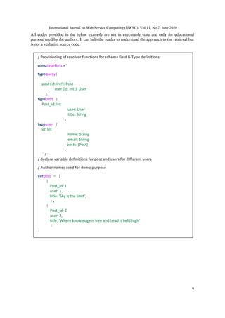International Journal on Web Service Computing (IJWSC), Vol.11, No.2, June 2020
9
All codes provided in the below example are not in executable state and only for educational
purpose used by the authors. It can help the reader to understand the approach to the retrieval but
is not a verbatim source code.
/ Provisioning of resolver functions for schema field & Type definitions
consttypeDefs = `
typequery{
post (id: Int!): Post
user (id: Int!): User
},
typepost {
Post_id: Int
user: User
title: String
},
typeuser {
id: Int
name: String
email: String
posts: [Post]
},
`;
/ declare variable definitions for post and users for different users
/ Author names used for demo purpose
varpost = [
{
Post_id: 1,
user: 1,
title: ‘Sky is the limit’,
},
{
Post_id: 2,
user: 2,
title: 'Where knowledge is free and head is held high’
}
]
 