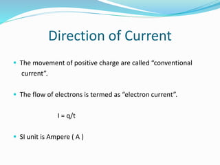 Direction of Current
The movement of positive charge are called “conventional
current”.
The flow of electrons is termed as “electron current”.
I = q/t
SI unit is Ampere ( A )
