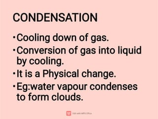 CONDENSATION
•
•
•
•
Cooling down of gas.
Conversion of gas into liquid
by cooling.
It is a Physical change.
Eg:water vapour condenses
to form clouds.