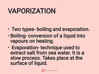 VAPORIZATION
•
•
•
Two types- boiling and evaporation.
Boiling- conversion of a liquid into
vapours on heating.
Evaporation- technique used to
extract salt from sea water. It is a
slow process. Takes place at the
surface of liquid.