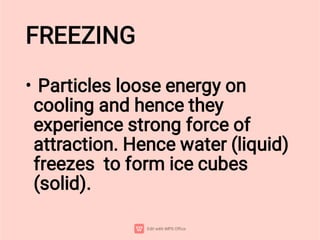 FREEZING
• Particles loose energy on
cooling and hence they
experience strong force of
attraction. Hence water (liquid)
freezes to form ice cubes
(solid).