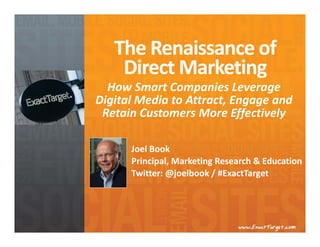 The Renaissance of 
    Direct Marketing
  How Smart Companies Leverage 
Digital Media to Attract, Engage and 
 Retain Customers More Effectively

      Joel Book
      Principal, Marketing Research & Education
      Twitter: @joelbook / #ExactTarget
 