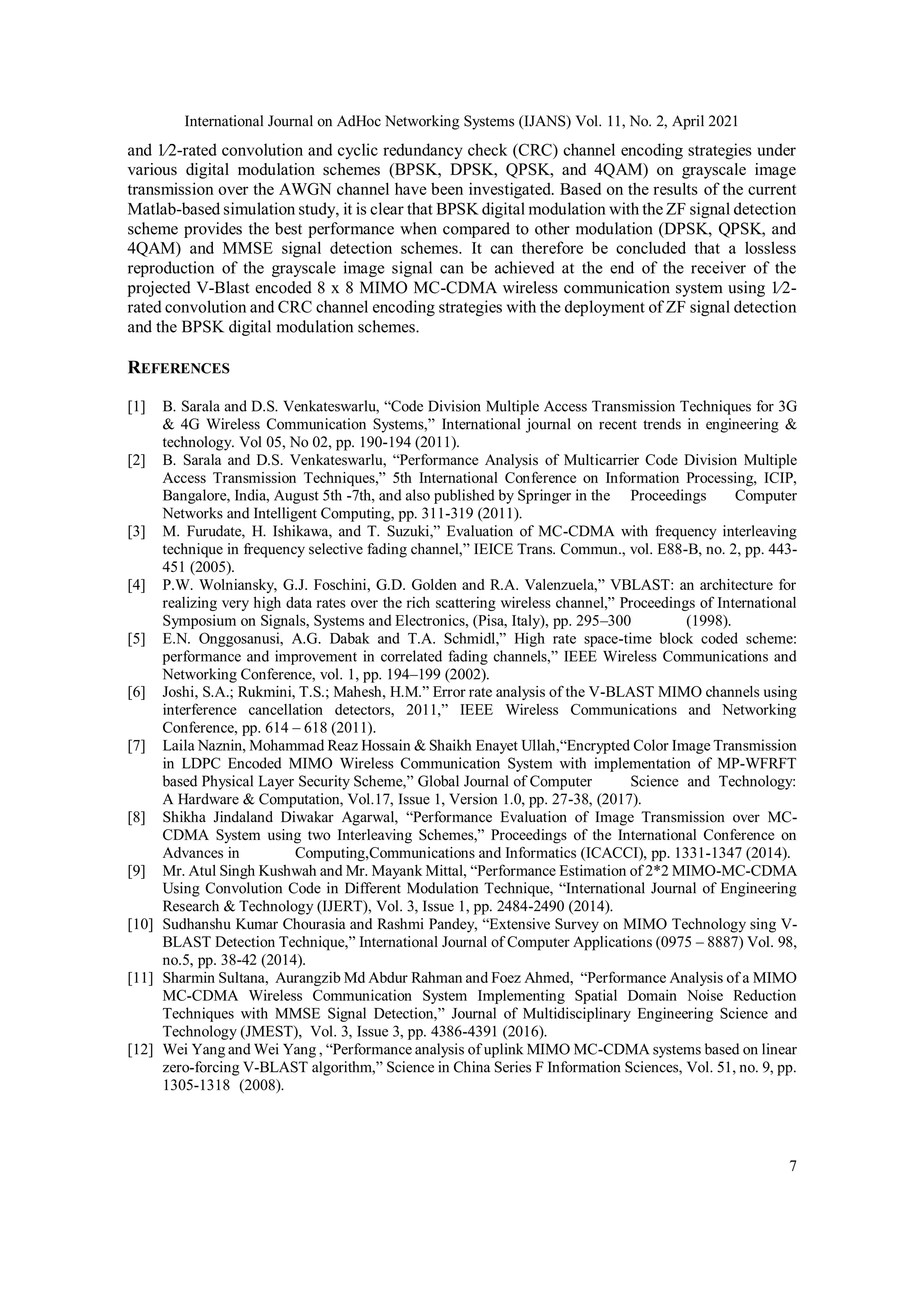 International Journal on AdHoc Networking Systems (IJANS) Vol. 11, No. 2, April 2021
7
and 1⁄2-rated convolution and cyclic redundancy check (CRC) channel encoding strategies under
various digital modulation schemes (BPSK, DPSK, QPSK, and 4QAM) on grayscale image
transmission over the AWGN channel have been investigated. Based on the results of the current
Matlab-based simulation study, it is clear that BPSK digital modulation with the ZF signal detection
scheme provides the best performance when compared to other modulation (DPSK, QPSK, and
4QAM) and MMSE signal detection schemes. It can therefore be concluded that a lossless
reproduction of the grayscale image signal can be achieved at the end of the receiver of the
projected V-Blast encoded 8 x 8 MIMO MC-CDMA wireless communication system using 1⁄2-
rated convolution and CRC channel encoding strategies with the deployment of ZF signal detection
and the BPSK digital modulation schemes.
REFERENCES
[1] B. Sarala and D.S. Venkateswarlu, “Code Division Multiple Access Transmission Techniques for 3G
& 4G Wireless Communication Systems,” International journal on recent trends in engineering &
technology. Vol 05, No 02, pp. 190-194 (2011).
[2] B. Sarala and D.S. Venkateswarlu, “Performance Analysis of Multicarrier Code Division Multiple
Access Transmission Techniques,” 5th International Conference on Information Processing, ICIP,
Bangalore, India, August 5th -7th, and also published by Springer in the Proceedings Computer
Networks and Intelligent Computing, pp. 311-319 (2011).
[3] M. Furudate, H. Ishikawa, and T. Suzuki,” Evaluation of MC-CDMA with frequency interleaving
technique in frequency selective fading channel,” IEICE Trans. Commun., vol. E88-B, no. 2, pp. 443-
451 (2005).
[4] P.W. Wolniansky, G.J. Foschini, G.D. Golden and R.A. Valenzuela,” VBLAST: an architecture for
realizing very high data rates over the rich scattering wireless channel,” Proceedings of International
Symposium on Signals, Systems and Electronics, (Pisa, Italy), pp. 295–300 (1998).
[5] E.N. Onggosanusi, A.G. Dabak and T.A. Schmidl,” High rate space-time block coded scheme:
performance and improvement in correlated fading channels,” IEEE Wireless Communications and
Networking Conference, vol. 1, pp. 194–199 (2002).
[6] Joshi, S.A.; Rukmini, T.S.; Mahesh, H.M.” Error rate analysis of the V-BLAST MIMO channels using
interference cancellation detectors, 2011,” IEEE Wireless Communications and Networking
Conference, pp. 614 – 618 (2011).
[7] Laila Naznin, Mohammad Reaz Hossain & Shaikh Enayet Ullah,“Encrypted Color Image Transmission
in LDPC Encoded MIMO Wireless Communication System with implementation of MP-WFRFT
based Physical Layer Security Scheme,” Global Journal of Computer Science and Technology:
A Hardware & Computation, Vol.17, Issue 1, Version 1.0, pp. 27-38, (2017).
[8] Shikha Jindaland Diwakar Agarwal, “Performance Evaluation of Image Transmission over MC-
CDMA System using two Interleaving Schemes,” Proceedings of the International Conference on
Advances in Computing,Communications and Informatics (ICACCI), pp. 1331-1347 (2014).
[9] Mr. Atul Singh Kushwah and Mr. Mayank Mittal, “Performance Estimation of 2*2 MIMO-MC-CDMA
Using Convolution Code in Different Modulation Technique, “International Journal of Engineering
Research & Technology (IJERT), Vol. 3, Issue 1, pp. 2484-2490 (2014).
[10] Sudhanshu Kumar Chourasia and Rashmi Pandey, “Extensive Survey on MIMO Technology sing V-
BLAST Detection Technique,” International Journal of Computer Applications (0975 – 8887) Vol. 98,
no.5, pp. 38-42 (2014).
[11] Sharmin Sultana, Aurangzib Md Abdur Rahman and Foez Ahmed, “Performance Analysis of a MIMO
MC-CDMA Wireless Communication System Implementing Spatial Domain Noise Reduction
Techniques with MMSE Signal Detection,” Journal of Multidisciplinary Engineering Science and
Technology (JMEST), Vol. 3, Issue 3, pp. 4386-4391 (2016).
[12] Wei Yang and Wei Yang , “Performance analysis of uplink MIMO MC-CDMA systems based on linear
zero-forcing V-BLAST algorithm,” Science in China Series F Information Sciences, Vol. 51, no. 9, pp.
1305-1318 (2008).
 