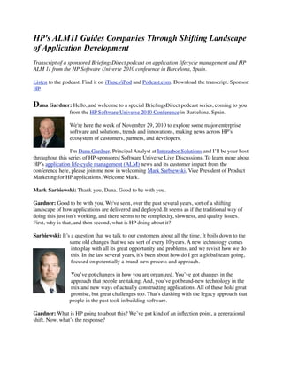 HP's ALM11 Guides Companies Through Shifting Landscape
of Application Development
Transcript of a sponsored BrieﬁngsDirect podcast on application lifecycle management and HP
ALM 11 from the HP Software Universe 2010 conference in Barcelona, Spain.
Listen to the podcast. Find it on iTunes/iPod and Podcast.com. Download the transcript. Sponsor:
HP
Dana Gardner: Hello, and welcome to a special BrieﬁngsDirect podcast series, coming to you
from the HP Software Universe 2010 Conference in Barcelona, Spain.
We're here the week of November 29, 2010 to explore some major enterprise
software and solutions, trends and innovations, making news across HP’s
ecosystem of customers, partners, and developers.
I'm Dana Gardner, Principal Analyst at Interarbor Solutions and I’ll be your host
throughout this series of HP-sponsored Software Universe Live Discussions. To learn more about
HP’s application life-cycle management (ALM) news and its customer impact from the
conference here, please join me now in welcoming Mark Sarbiewski, Vice President of Product
Marketing for HP applications. Welcome Mark.
Mark Sarbiewski: Thank you, Dana. Good to be with you.
Gardner: Good to be with you. We've seen, over the past several years, sort of a shifting
landscape of how applications are delivered and deployed. It seems as if the traditional way of
doing this just isn’t working, and there seems to be complexity, slowness, and quality issues.
First, why is that, and then second, what is HP doing about it?
Sarbiewski: It’s a question that we talk to our customers about all the time. It boils down to the
same old changes that we see sort of every 10 years. A new technology comes
into play with all its great opportunity and problems, and we revisit how we do
this. In the last several years, it’s been about how do I get a global team going,
focused on potentially a brand-new process and approach.
You’ve got changes in how you are organized. You’ve got changes in the
approach that people are taking. And, you’ve got brand-new technology in the
mix and new ways of actually constructing applications. All of these hold great
promise, but great challenges too. That's clashing with the legacy approach that
people in the past took in building software.
Gardner: What is HP going to about this? We’ve got kind of an inﬂection point, a generational
shift. Now, what’s the response?
 