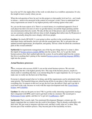 has to be run? It’s the ripple effect of the work we talk about it as workﬂow automation. It's also
the insight to know exactly where you are.
When the real question of how far am I on this project or what quality level am I at -- am I ready
to release -- needs to be answered in the context of everyone’s work, I have to understand how
many requirements are tested? Is my highest priority stuff working against what code?
So, you see the team aspects of it. There is so much latency in a traditional approach. Even if
each player has their own tool, it's how we get that latency out and the ﬁnger-pointing and the
miscommunication that also results. We take all that out of that process and, lo and behold, we
see our customers cutting their delivery times in half, dropping their defect rates by 80 percent or
more, and actually doing this more cheaply with fewer people.
Gardner: So clearly HP ALM 11 is not going to allow sacriﬁce in the overall process for some
individual choice and beneﬁts, but let's get into the actual parts here. We’ve got parts that are
updated around requirements, development, and quality. Tell me a little bit about the constituent
parts of this overall umbrella?
Sarbiewski: In requirements management, one of the big new things that we’ve done is allow
the import of business process models (BPMs) into the system. Now, we’ve got the whole
business process ﬂow that’s pulled right into the system. It can be pulled right from the systems
like Eris or anything that’s putting in the standard business process modeling language (BPML)
right into the system.
Actual business processes
Now, everyone who accesses ALM 11 can see the actual business process. We can start
articulating that this is the highest priority ﬂow. This step of the business process, maybe it's
check credit or something like that, is an external thing but it's super-important. So, we’ve got to
make sure we really test the heck out of that thing.
Everyone is aligned around what we’re doing, and all the requirements can be articulated in that
same priority. The beautiful thing now about having all this in one place is that work connects to
everything else. It connects to the test I set up, the test I run, the defects I ﬁnd, and I can link it
even back to the code, because we work with the major development tools like Visual Studio,
Eclipse, and CollabNet.
Gardner: So what are the parts we have? We’ve got this really interesting requirements manager
that’s integrated with BPM, and I want to get back to that in a moment. The second part is
Performance Center update, and then we’ve got new LoadRunners, right?
Sarbiewski: That’s exactly right. You mentioned Development Manager a minute ago. It's
hugely important that we connect into the world of developers. They're already comfortable with
their tools. We just want to integrate with that work, and that’s really what we’ve done. They
become part of the workﬂow process. They become part of the traceability we have.
 
