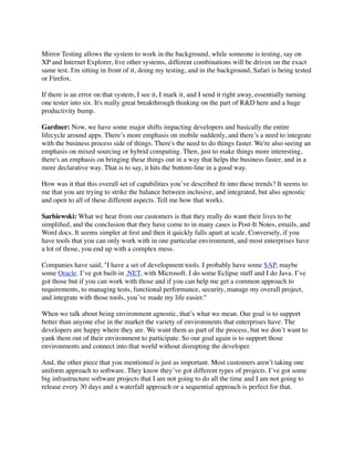 Mirror Testing allows the system to work in the background, while someone is testing, say on
XP and Internet Explorer, ﬁve other systems, different combinations will be driven on the exact
same test. I'm sitting in front of it, doing my testing, and in the background, Safari is being tested
or Firefox.
If there is an error on that system, I see it, I mark it, and I send it right away, essentially turning
one tester into six. It's really great breakthrough thinking on the part of R&D here and a huge
productivity bump.
Gardner: Now, we have some major shifts impacting developers and basically the entire
lifecycle around apps. There’s more emphasis on mobile suddenly, and there’s a need to integrate
with the business process side of things. There's the need to do things faster. We're also seeing an
emphasis on mixed sourcing or hybrid computing. Then, just to make things more interesting,
there's an emphasis on bringing these things out in a way that helps the business faster, and in a
more declarative way. That is to say, it hits the bottom-line in a good way.
How was it that this overall set of capabilities you’ve described ﬁt into these trends? It seems to
me that you are trying to strike the balance between inclusive, and integrated, but also agnostic
and open to all of these different aspects. Tell me how that works.
Sarbiewski: What we hear from our customers is that they really do want their lives to be
simpliﬁed, and the conclusion that they have come to in many cases is Post-It Notes, emails, and
Word docs. It seems simpler at ﬁrst and then it quickly falls apart at scale. Conversely, if you
have tools that you can only work with in one particular environment, and most enterprises have
a lot of those, you end up with a complex mess.
Companies have said, "I have a set of development tools. I probably have some SAP, maybe
some Oracle. I’ve got built-in .NET, with Microsoft. I do some Eclipse stuff and I do Java. I’ve
got those but if you can work with those and if you can help me get a common approach to
requirements, to managing tests, functional performance, security, manage my overall project,
and integrate with those tools, you’ve made my life easier."
When we talk about being environment agnostic, that’s what we mean. Our goal is to support
better than anyone else in the market the variety of environments that enterprises have. The
developers are happy where they are. We want them as part of the process, but we don’t want to
yank them out of their environment to participate. So our goal again is to support those
environments and connect into that world without disrupting the developer.
And, the other piece that you mentioned is just as important. Most customers aren’t taking one
uniform approach to software. They know they’ve got different types of projects. I’ve got some
big infrastructure software projects that I am not going to do all the time and I am not going to
release every 30 days and a waterfall approach or a sequential approach is perfect for that.
 