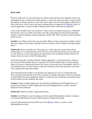Rock solid
I want to make sure it’s rock solid, that I can afford to take that type of an approach, and it's the
right approach. For a whole host of other projects, I want to be much more agile. I want to do 60-
day releases or 90-day releases or even more, and it makes sense for those projects. What I don’t
want, they tell us, I don’t want every team inventing their own approach for Waterfall, Agile, or
custom approaches. I want to be able to help the teams follow a best-practice approach.
As far as the workﬂow, they can customize it. They can have an Agile best practice, a Waterfall
best practice, and even another one if they want. The system helps the team do the right thing
and get a common language, common approach, all that stuff. That’s the process kind of agnostic
belief we have.
Gardner: Last, Mark, tell me how you get started. When are these going to be available, and are
there any changes in licensing or pricing in terms of trying to make it simpler for people acquire
these?
Sarbiewski: They're available now. The great news is that today you can download all the
solutions that we’ve talked about for trials. We have some online demos that you can check out
as well. There are a lot of white papers and other things. You can literally pull the software 30
minutes from now and see what I'm talking about.
On the licensing side, we believe that the simplest approach is a concurrent license, which we
have on most of the products that we’ve got here. For all the modules that we’ve been talking
about, if you have a concurrent license to the system, you can get any of the modules. And, it’s a
nice ﬂoating license. You don’t have to count up everybody in your shop and ﬁgure out exactly
who is going to be using what module.
The concurrent license model is very ﬂexible, nice approach. It’s one we’ve had in the past.
We're carrying it forward and we’ll look to continue to simplify and make it easier for customers
to understand all the great capabilities and how to simply license so that they can get their teams
to their modules for the capability they need.
Gardner: Thanks to Mark Sarbiewski, Vice President of Marketing for HP Applications, for
giving us the deep-dive on HP's Application Lifecycle Management news and its customer
impact from the conference.
Sarbiewski: Thank you, Dana. I appreciate the time.
Gardner: And Thanks to you for joining us for this special BrieﬁngsDirect podcast, coming to
you from the HP Software Universe 2010 Conference in Barcelona, Spain.
Look for other podcasts from this HP event on the HP.com website, as well as via the
BrieﬁngsDirect network.
 