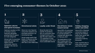 McKinsey & Company 1
Five emerging consumer themes in October 2021
1 2 5
4
3
Optimism returns
and spend increases
Optimism doubles to 33%
in October (versus
February) alongside
growing intent to spend
on most categories
Almost half of consumers,
especially younger and
higher-income
consumers, intend to
splurge in the next six
months
Omnichannel sticks
About six in ten Spanish
consumers research and
purchase products in an
omnichannel way
Social media exerts high
levels of influence across
categories, particularly
with Gen Z and millennials
Holiday shopping
earlier and online
About 40% of Spanish
consumers expect to
shop for the holidays
earlier than usual, with
more than 60%
expecting to start by
November
Over one-third plan to
shop online more this
year than last year
Out-of-home moves
toward normal
About 60% of consumers
are back to participating
in normal activities, in
contrast with about 20%
in February 2021
Top destinations in the
last 2 weeks were the
workplace (79%), social
gatherings (71%), and
malls (69%)
Loyalty under threat
Since the start of the
COVID-19 pandemic,
45% of consumers have
changed brands; price
was the main reason, but
11% switched to more
natural/organic and 7% to
more sustainable brands
 