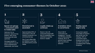 McKinsey & Company 1
Five emerging consumer themes in October 2021
1 2 5
4
3
Spend not splurge
– consumers point
to muted sales
Optimism for an
economic rebound has
peaked, with young
consumers the most
optimistic
Strongest growth in
spend intent for out-of-
home entertainment,
restaurants, and travel
Omnichannel is
ascendant
Approximately 60% of
consumers in the UK
research products in an
omnichannel way
Gen Z and millennials
are likeliest to say they
are influenced by social
media
Holiday spend
begins early
Consumers appear
more likely to travel to
see family over the
holidays; 40% of
consumers report
shopping more online,
and 32% are close to
completing their holiday
shopping
A tentative return
to out-of-home
About half of
consumers are
engaging in “normal”
out-of-home activities;
however, 60 to 75
percent have modified
their out-of-home
behavior
Loyalty shake-up
continues
Seven in ten UK
consumers faced with
lack of availability have
switched to another
brand or retailer
 