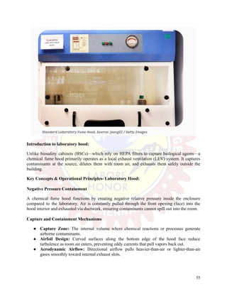 Introduction to laboratory hood:
Unlike biosafety cabinets (BSCs)—which rely on HEPA filters to capture biological agents—a
chemical fume hood primarily operates as a local exhaust ventilation (LEV) system. It captures
contaminants at the source, dilutes them with room air, and exhausts them safely outside the
building.
Key Concepts & Operational Principles- Laboratory Hood:
Negative Pressure Containment
A chemical fume hood functions by creating negative relative pressure inside the enclosure
compared to the laboratory. Air is constantly pulled through the front opening (face) into the
hood interior and exhausted via ductwork, ensuring contaminants cannot spill out into the room.
Capture and Containment Mechanisms
●​ Capture Zone: The internal volume where chemical reactions or processes generate
airborne contaminants.
●​ Airfoil Design: Curved surfaces along the bottom edge of the hood face reduce
turbulence as room air enters, preventing eddy currents that pull vapors back out.
●​ Aerodynamic Airflow: Directional airflow pulls heavier-than-air or lighter-than-air
gases smoothly toward internal exhaust slots.
11
 