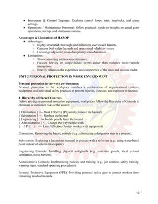 ●​ Instrument & Control Engineer: Explains control loops, trips, interlocks, and alarm
settings.
●​ Operations / Maintenance Personnel: Offers practical, hands-on insights on actual plant
operations, startup, and shutdown routines.
Advantages & Limitations of HAZOP
●​ Advantages:
○​ Highly structured, thorough, and minimizes overlooked hazards.
○​ Captures both safety hazards and operational reliability issues.
○​ Encourages dynamic cross-disciplinary team discussion.
●​ Limitations:
○​ Time-consuming and resource-intensive.
○​ Focuses heavily on single-failure events rather than complex multi-variable
interactions.
○​ Heavily reliant on the experience and competence of the team and session leader.
UNIT 2 PERSONAL PROTECTION IN WORK ENVIRONMENT
Personal protection in the work environment:
Personal protection in the workplace involves a combination of organizational controls,
equipment, and individual safety practices to prevent injuries, illnesses, and exposure to hazards.
1. Hierarchy of Hazard Controls
Before relying on personal protection equipment, workplaces follow the Hierarchy of Controls to
eliminate or minimize risks at the source:
[ Elimination ] <-- Most Effective (Physically remove the hazard)
[ Substitution ] <-- Replace the hazard
[ Engineering ] <-- Isolate people from the hazard
[ Administrative ] <-- Change the way people work
[ P P E ] <-- Least Effective (Protect worker with equipment)
Elimination: Removing the hazard entirely (e.g., eliminating a dangerous step in a process).
Substitution: Replacing a hazardous material or process with a safer one (e.g., using water-based
paint instead of solvent-based paint).
Engineering Controls: Installing physical safeguards (e.g., machine guards, local exhaust
ventilation, noise barriers).
Administrative Controls: Implementing policies and training (e.g., job rotation, safety training,
warning signs, standard operating procedures).
Personal Protective Equipment (PPE): Providing personal safety gear to protect workers from
remaining residual hazards.
19
 