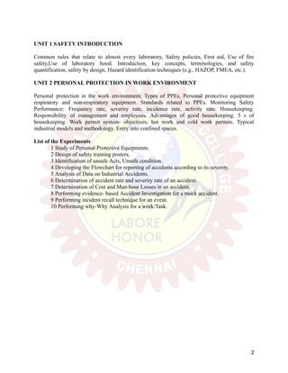 UNIT 1 SAFETY INTRODUCTION
Common rules that relate to almost every laboratory, Safety policies, First aid, Use of fire
safety,Use of laboratory hood. Introduction, key concepts, terminologies, and safety
quantification, safety by design, Hazard identification techniques (e.g., HAZOP, FMEA, etc.).
UNIT 2 PERSONAL PROTECTION IN WORK ENVIRONMENT
Personal protection in the work environment, Types of PPEs, Personal protective equipment
respiratory and non-respiratory equipment. Standards related to PPEs. Monitoring Safety
Performance: Frequency rate, severity rate, incidence rate, activity rate. Housekeeping:
Responsibility of management and employees. Advantages of good housekeeping. 5 s of
housekeeping. Work permit system- objectives, hot work and cold work permits. Typical
industrial models and methodology. Entry into confined spaces.
List of the Experiments
1 Study of Personal Protective Equipments.
2 Design of safety training posters.
3 Identification of unsafe Acts, Unsafe condition.
4 Developing the Flowchart for reporting of accidents according to its severity.
5 Analysis of Data on Industrial Accidents.
6 Determination of accident rate and severity rate of an accident.
7 Determination of Cost and Man-hour Losses in an accident.
8 Performing evidence- based Accident Investigation for a mock accident.
9 Performing incident recall technique for an event.
10 Performing why-Why Analysis for a work/Task.
2
 