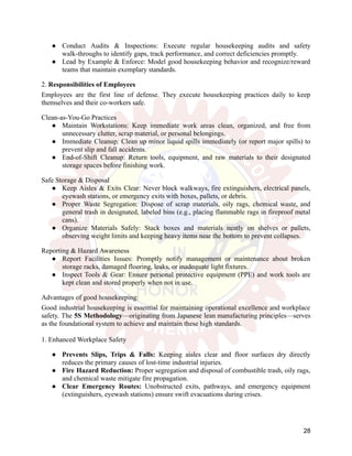 ●​ Conduct Audits & Inspections: Execute regular housekeeping audits and safety
walk-throughs to identify gaps, track performance, and correct deficiencies promptly.
●​ Lead by Example & Enforce: Model good housekeeping behavior and recognize/reward
teams that maintain exemplary standards.
2. Responsibilities of Employees
Employees are the first line of defense. They execute housekeeping practices daily to keep
themselves and their co-workers safe.
Clean-as-You-Go Practices
●​ Maintain Workstations: Keep immediate work areas clean, organized, and free from
unnecessary clutter, scrap material, or personal belongings.
●​ Immediate Cleanup: Clean up minor liquid spills immediately (or report major spills) to
prevent slip and fall accidents.
●​ End-of-Shift Cleanup: Return tools, equipment, and raw materials to their designated
storage spaces before finishing work.
Safe Storage & Disposal
●​ Keep Aisles & Exits Clear: Never block walkways, fire extinguishers, electrical panels,
eyewash stations, or emergency exits with boxes, pallets, or debris.
●​ Proper Waste Segregation: Dispose of scrap materials, oily rags, chemical waste, and
general trash in designated, labeled bins (e.g., placing flammable rags in fireproof metal
cans).
●​ Organize Materials Safely: Stack boxes and materials neatly on shelves or pallets,
observing weight limits and keeping heavy items near the bottom to prevent collapses.
Reporting & Hazard Awareness
●​ Report Facilities Issues: Promptly notify management or maintenance about broken
storage racks, damaged flooring, leaks, or inadequate light fixtures.
●​ Inspect Tools & Gear: Ensure personal protective equipment (PPE) and work tools are
kept clean and stored properly when not in use.
Advantages of good housekeeping:
Good industrial housekeeping is essential for maintaining operational excellence and workplace
safety. The 5S Methodology—originating from Japanese lean manufacturing principles—serves
as the foundational system to achieve and maintain these high standards.
1. Enhanced Workplace Safety
●​ Prevents Slips, Trips & Falls: Keeping aisles clear and floor surfaces dry directly
reduces the primary causes of lost-time industrial injuries.
●​ Fire Hazard Reduction: Proper segregation and disposal of combustible trash, oily rags,
and chemical waste mitigate fire propagation.
●​ Clear Emergency Routes: Unobstructed exits, pathways, and emergency equipment
(extinguishers, eyewash stations) ensure swift evacuations during crises.
28
 