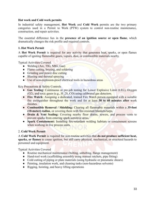 Hot work and Cold work permits
In industrial safety management, Hot Work and Cold Work permits are the two primary
categories used in a Permit to Work (PTW) system to control non-routine maintenance,
construction, and repair activities.
The essential difference lies in the presence of an ignition source or open flame, which
dramatically changes the risk profile and required controls.
1. Hot Work Permit
A Hot Work Permit is required for any activity that generates heat, sparks, or open flames
capable of igniting flammable gases, vapors, dust, or combustible materials nearby.
Typical Activities Covered
●​ Welding (Arc, TIG, MIG, Gas)
●​ Flame cutting, brazing, and soldering
●​ Grinding and power disc cutting
●​ Blasting and thermal spraying
●​ Use of non-explosion-proof electrical tools in hazardous areas
Key Precautions & Safety Controls
●​ Gas Testing: Continuous or pre-job testing for Lower Explosive Limit (LEL), Oxygen
(O2), and toxic gases (e.g., H_2S, CO) using calibrated gas detectors.
●​ Fire Watch: Assigning a dedicated, trained Fire Watch person equipped with a suitable
fire extinguisher throughout the work and for at least 30 to 60 minutes after work
finishes.
●​ Combustible Removal / Shielding: Clearing all flammable materials within a 35-foot
(10-meter) radius, or covering them with fire-resistant blankets/tarps.
●​ Drain & Vent Sealing: Covering nearby floor drains, sewers, and process vents to
prevent sparks from entering spark-sensitive areas.
●​ Spark Containment: Installing fire-retardant welding habitats or containment screens
when working in live process units.
2. Cold Work Permit
A Cold Work Permit is required for non-routine activities that do not produce sufficient heat,
sparks, or flames to cause ignition, but still carry physical, mechanical, or structural hazards to
personnel and equipment.
Typical Activities Covered
●​ Routine mechanical maintenance (bolting, unbolting, flange management)
●​ Hand-tool work (scaffolding assembly using manual ratchets, pipe fitting)
●​ Cold cutting of piping or plate materials (using hydraulic or pneumatic shears)
●​ Painting, insulation work, and cleaning tasks (non-hazardous solvents)
●​ Rigging, hoisting, and heavy lifting operations
33
 