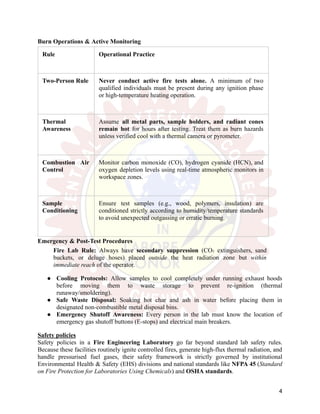 Burn Operations & Active Monitoring
Rule Operational Practice
Two-Person Rule Never conduct active fire tests alone. A minimum of two
qualified individuals must be present during any ignition phase
or high-temperature heating operation.
Thermal
Awareness
Assume all metal parts, sample holders, and radiant cones
remain hot for hours after testing. Treat them as burn hazards
unless verified cool with a thermal camera or pyrometer.
Combustion Air
Control
Monitor carbon monoxide (CO), hydrogen cyanide (HCN), and
oxygen depletion levels using real-time atmospheric monitors in
workspace zones.
Sample
Conditioning
Ensure test samples (e.g., wood, polymers, insulation) are
conditioned strictly according to humidity/temperature standards
to avoid unexpected outgassing or erratic burning.
Emergency & Post-Test Procedures
Fire Lab Rule: Always have secondary suppression (CO₂ extinguishers, sand
buckets, or deluge hoses) placed outside the heat radiation zone but within
immediate reach of the operator.
●​ Cooling Protocols: Allow samples to cool completely under running exhaust hoods
before moving them to waste storage to prevent re-ignition (thermal
runaway/smoldering).
●​ Safe Waste Disposal: Soaking hot char and ash in water before placing them in
designated non-combustible metal disposal bins.
●​ Emergency Shutoff Awareness: Every person in the lab must know the location of
emergency gas shutoff buttons (E-stops) and electrical main breakers.
Safety policies
Safety policies in a Fire Engineering Laboratory go far beyond standard lab safety rules.
Because these facilities routinely ignite controlled fires, generate high-flux thermal radiation, and
handle pressurised fuel gases, their safety framework is strictly governed by institutional
Environmental Health & Safety (EHS) divisions and national standards like NFPA 45 (Standard
on Fire Protection for Laboratories Using Chemicals) and OSHA standards.
4
 
