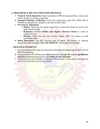 6. PROCEDURE & PRE-USE INSPECTION PROTOCOL
1.​ Visual & Tactile Inspection: Inspect each piece of PPE for structural flaws, cracks, burn
marks, fraying, or missing components.
2.​ Standard Markings Verification: Verify that certification codes (CE, ANSI, ISO, or
NIOSH) are permanently stamped on the shell or fabric label.
3.​ Fit Check & Adjustment:
○​ Helmet: Adjust the rear ratchet suspension to ensure the helmet sits level on the
head without wobble.
○​ Respirator: Perform Positive and Negative Pressure Checks to verify an
airtight face seal.
○​ Harness: Fasten leg and chest buckles snugly—allow two fingers to slide
underneath straps.
4.​ Defect Quarantine: Any PPE showing signs of impact, fall loading, or chemical
degradation must be tagged "OUT OF SERVICE" and scrapped immediately.
7. RESULTS & INFERENCE
1.​ All core industrial PPE types were physically identified and mapped against their relevant
EN/ANSI standards.
2.​ Recognized that PPE effectiveness depends heavily on proper fit, correct specification
selection (matching hazard levels), and routine pre-use inspection.
3.​ Understood that non-compliant or damaged PPE provides a false sense of security and
must be removed from service immediately.
46
 