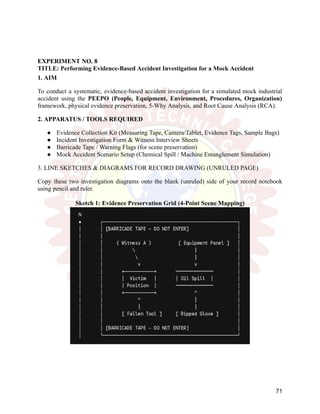 EXPERIMENT NO. 8
TITLE: Performing Evidence-Based Accident Investigation for a Mock Accident
1. AIM
To conduct a systematic, evidence-based accident investigation for a simulated mock industrial
accident using the PEEPO (People, Equipment, Environment, Procedures, Organization)
framework, physical evidence preservation, 5-Why Analysis, and Root Cause Analysis (RCA).
2. APPARATUS / TOOLS REQUIRED
●​ Evidence Collection Kit (Measuring Tape, Camera/Tablet, Evidence Tags, Sample Bags)
●​ Incident Investigation Form & Witness Interview Sheets
●​ Barricade Tape / Warning Flags (for scene preservation)
●​ Mock Accident Scenario Setup (Chemical Spill / Machine Entanglement Simulation)
3. LINE SKETCHES & DIAGRAMS FOR RECORD DRAWING (UNRULED PAGE)
Copy these two investigation diagrams onto the blank (unruled) side of your record notebook
using pencil and ruler.
Sketch 1: Evidence Preservation Grid (4-Point Scene Mapping)
71
 