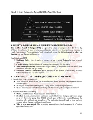 Sketch 2: Safety Information Pyramid (Hidden Near-Miss Base)
4. THEORY & INCIDENT RECALL TECHNIQUE (IRT) METHODOLOGY
The Incident Recall Technique (IRT) is a proactive safety investigation tool developed by
William G. Johnson. It uses structured, confidential interviews with experienced workers to
recall "near-misses," "near-accidents," and operational errors that did not result in injury or
damage, but had the potential to do so.
Key Principles of IRT
1.​ No-Blame Policy: Interviews focus on process and systemic flaws rather than personal
fault.
2.​ Confidentiality: Worker identity is protected to encourage full disclosure.
3.​ Structured Questioning: Prompts encourage workers to remember situations where they
felt unsafe, hesitated, or "got lucky."
4.​ Proactive Hazard Elimination: Fixes hazards at the bottom of the Safety Pyramid
before they turn into lost-time injuries.
5. INCIDENT RECALL INTERVIEW QUESTIONNAIRE & CASE STUDY
A. Sample Interview Prompts Used
●​ "Can you recall a time in the last 6 months when a tool, machine, or component almost
fell or slipped?"
●​ "Have you ever felt forced to bypass a safety step to complete a job on time?"
●​ "Has a machine ever started unexpectedly or behaved strangely during maintenance?"
B. Recalled Near-Miss Case Study
●​ Work Area: Chemical Processing Unit (Pump Station 3).
●​ Recalled Event: A maintenance technician recalled that while changing a pressure gauge
on a live hot water pump line (80C}), a brief spurt of hot water escaped because the
isolation valve did not seal completely. The technician jumped back in time and was
wearing safety glasses, avoiding thermal burns.
●​ Why it went unreported: The technician was not injured and considered it a "routine
operational annoyance."
76
 
