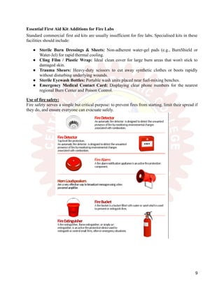 Essential First Aid Kit Additions for Fire Labs
Standard commercial first aid kits are usually insufficient for fire labs. Specialised kits in these
facilities should include:
●​ Sterile Burn Dressings & Sheets: Non-adherent water-gel pads (e.g., BurnShield or
Water-Jel) for rapid thermal cooling.
●​ Cling Film / Plastic Wrap: Ideal clean cover for large burn areas that won't stick to
damaged skin.
●​ Trauma Shears: Heavy-duty scissors to cut away synthetic clothes or boots rapidly
without disturbing underlying wounds.
●​ Sterile Eyewash Bottles: Portable wash units placed near fuel-mixing benches.
●​ Emergency Medical Contact Card: Displaying clear phone numbers for the nearest
regional Burn Center and Poison Control.
Use of fire safety:
Fire safety serves a simple but critical purpose: to prevent fires from starting, limit their spread if
they do, and ensure everyone can evacuate safely.
9
 