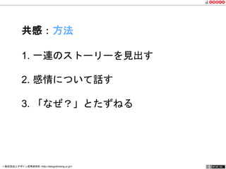 共感：方法 
1. 一連のストーリーを見出す 
2. 感情について話す 
3. 「なぜ？」とたずねる 
一般社団法人デザイン思考研究所 <http://designthinking.or.jp/> 　　　 
 