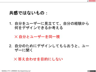 共感ではないもの： 
1. 自分をユーザーに見立てて、自分の経験から 
何をデザインできるか考える 
✕ 自分とユーザーを同一視 
2. 自分のためにデザインしてもらおうと、ユー 
ザーに聞く 
　 ✕ 答え合わせを目的にしない 
一般社団法人デザイン思考研究所 <http://designthinking.or.jp/> 　　　 
 