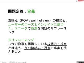 問題定義：定義 
着眼点（POV：point of view）の構築と, 
ユーザーのニーズとインサイトに基づく、 
ユニークで簡潔な問題のリフレーミング 
※リフレーミング 
→今の物事を認識している枠組み・視点 
とは違う、別の枠組み・視点で事実を捉 
えること 
一般社団法人デザイン思考研究所 <http://designthinking.or.jp/> 　　　 
 