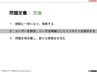 問題定義： 方法 
１：経験と一体になり、理解する 
２：ユーザーを特定、ニーズを明確にしてインサイトを提示する 
３：問題を再定義し、新たな着眼点を生む 
一般社団法人デザイン思考研究所 <http://designthinking.or.jp/> 　　　 
 