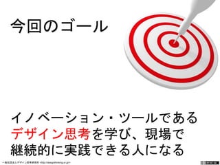 今回のゴール 
イノベーション・ツールである 
デザイン思考を学び、現場で 
継続的に実践できる人になる 
一般社団法人デザイン思考研究所 <http://designthinking.or.jp/> 　　　 
 