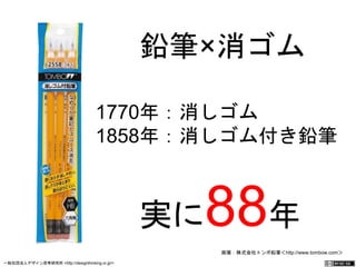 鉛筆×消ゴム 
1770年：消しゴム　 
1858年：消しゴム付き鉛 
筆 
実に88年 
画像：株式会社トンボ鉛筆＜http://www.tombow.com＞ 
一般社団法人デザイン思考研究所 <http://designthinking.or.jp/> 　　　 
 